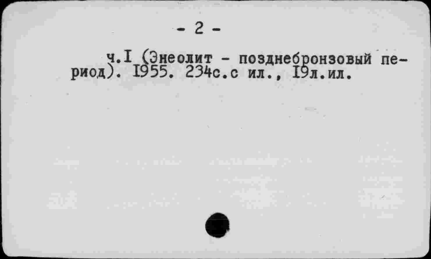 ﻿- 2 -
Ч.I (Энеолит - позднебронзовый период). 1955. 234с.с ил., 19л.ил.